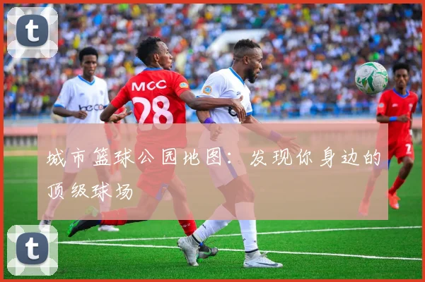 城市篮球公园地图:发现你身边的顶级球场