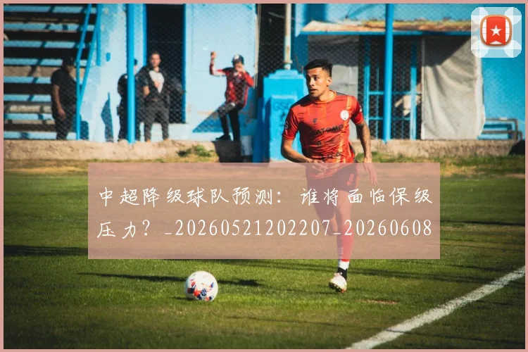 中超降级球队预测：谁将面临保级压力？_20260521202207_20260608142631