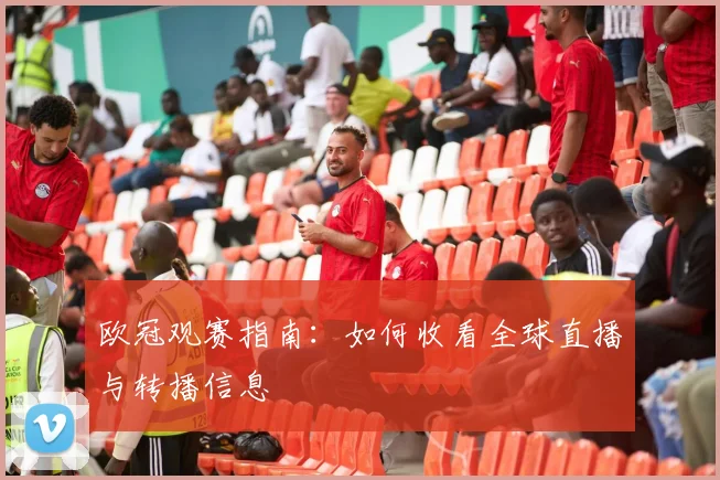 欧冠观赛指南：如何收看全球直播与转播信息