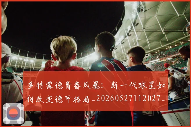 多特蒙德青春风暴:新一代球星如何改变德甲格局_20260527112027_20260609132943