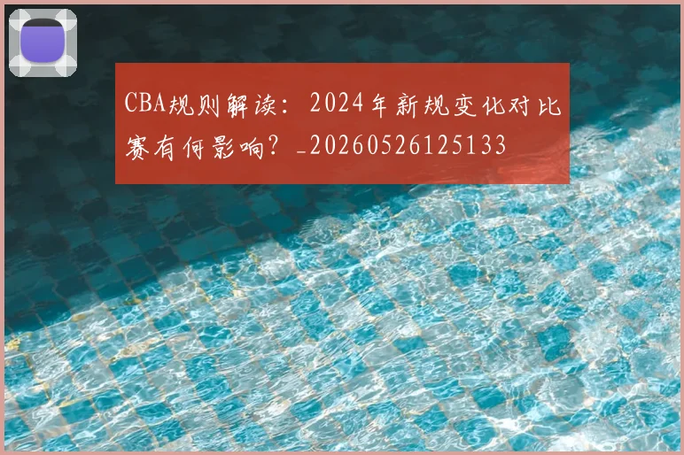 CBA规则解读:2024年新规变化对比赛有何影响?_20260526125133
