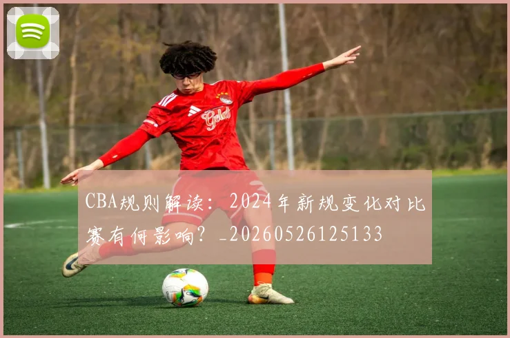 CBA规则解读:2024年新规变化对比赛有何影响?_20260526125133